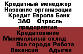 Кредитный менеджер › Название организации ­ Кредит Европа Банк, ЗАО › Отрасль предприятия ­ Кредитование › Минимальный оклад ­ 30 000 - Все города Работа » Вакансии   . Адыгея респ.,Адыгейск г.